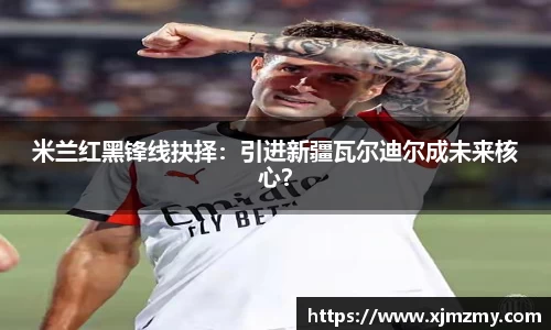 米兰红黑锋线抉择：引进新疆瓦尔迪尔成未来核心？